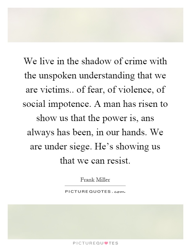 We live in the shadow of crime with the unspoken understanding that we are victims.. of fear, of violence, of social impotence. A man has risen to show us that the power is, ans always has been, in our hands. We are under siege. He's showing us that we can resist Picture Quote #1