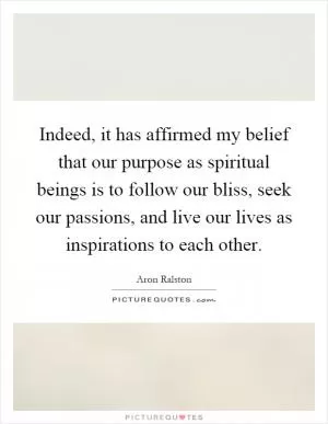 Indeed, it has affirmed my belief that our purpose as spiritual beings is to follow our bliss, seek our passions, and live our lives as inspirations to each other Picture Quote #1