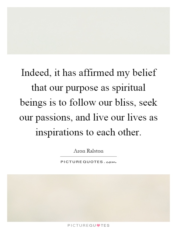 Indeed, it has affirmed my belief that our purpose as spiritual beings is to follow our bliss, seek our passions, and live our lives as inspirations to each other Picture Quote #1