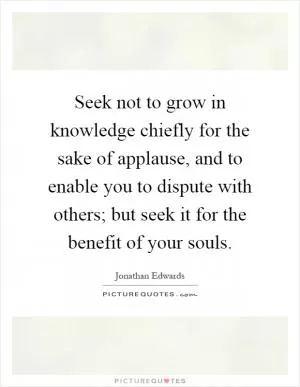 Seek not to grow in knowledge chiefly for the sake of applause, and to enable you to dispute with others; but seek it for the benefit of your souls Picture Quote #1