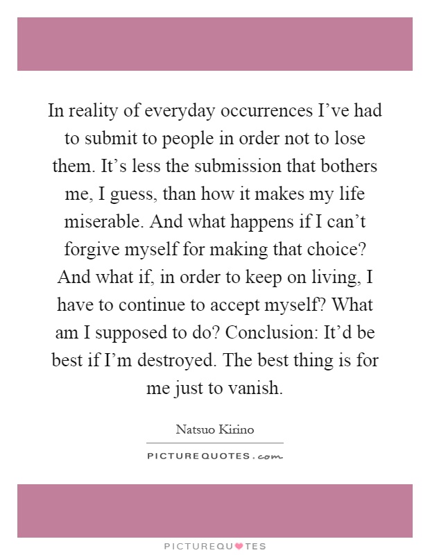 In reality of everyday occurrences I've had to submit to people in order not to lose them. It's less the submission that bothers me, I guess, than how it makes my life miserable. And what happens if I can't forgive myself for making that choice? And what if, in order to keep on living, I have to continue to accept myself? What am I supposed to do? Conclusion: It'd be best if I'm destroyed. The best thing is for me just to vanish Picture Quote #1