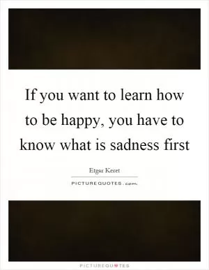 If you want to learn how to be happy, you have to know what is sadness first Picture Quote #1