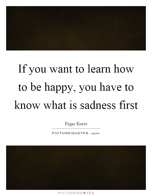 If you want to learn how to be happy, you have to know what is sadness first Picture Quote #1