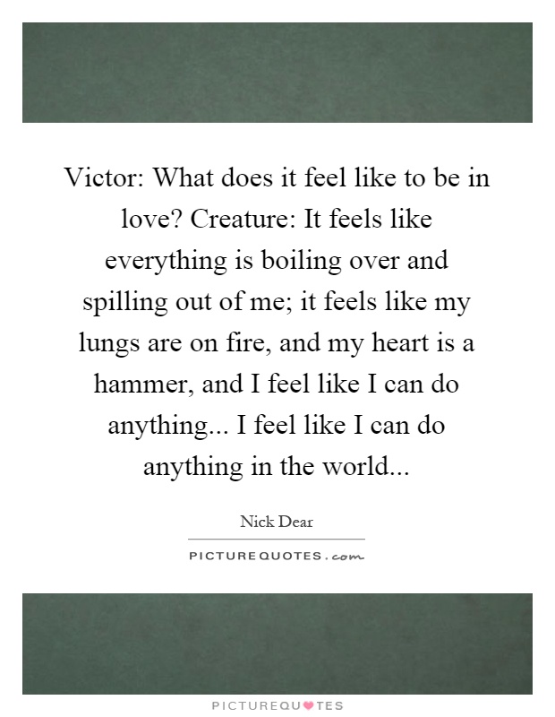 Victor: What does it feel like to be in love? Creature: It feels like everything is boiling over and spilling out of me; it feels like my lungs are on fire, and my heart is a hammer, and I feel like I can do anything... I feel like I can do anything in the world Picture Quote #1