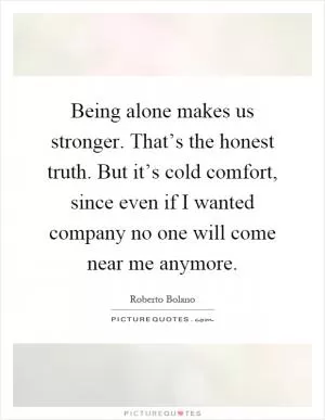 Being alone makes us stronger. That’s the honest truth. But it’s cold comfort, since even if I wanted company no one will come near me anymore Picture Quote #1