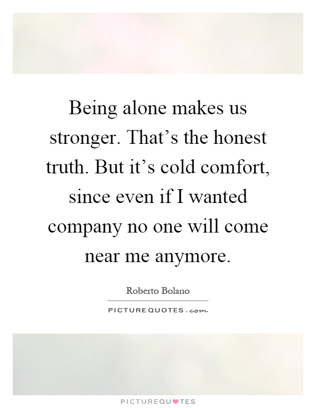 Being alone makes us stronger. That's the honest truth. But it's cold comfort, since even if I wanted company no one will come near me anymore Picture Quote #1