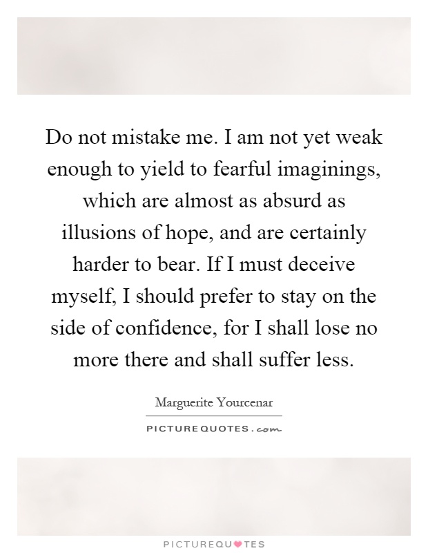 Do not mistake me. I am not yet weak enough to yield to fearful imaginings, which are almost as absurd as illusions of hope, and are certainly harder to bear. If I must deceive myself, I should prefer to stay on the side of confidence, for I shall lose no more there and shall suffer less Picture Quote #1
