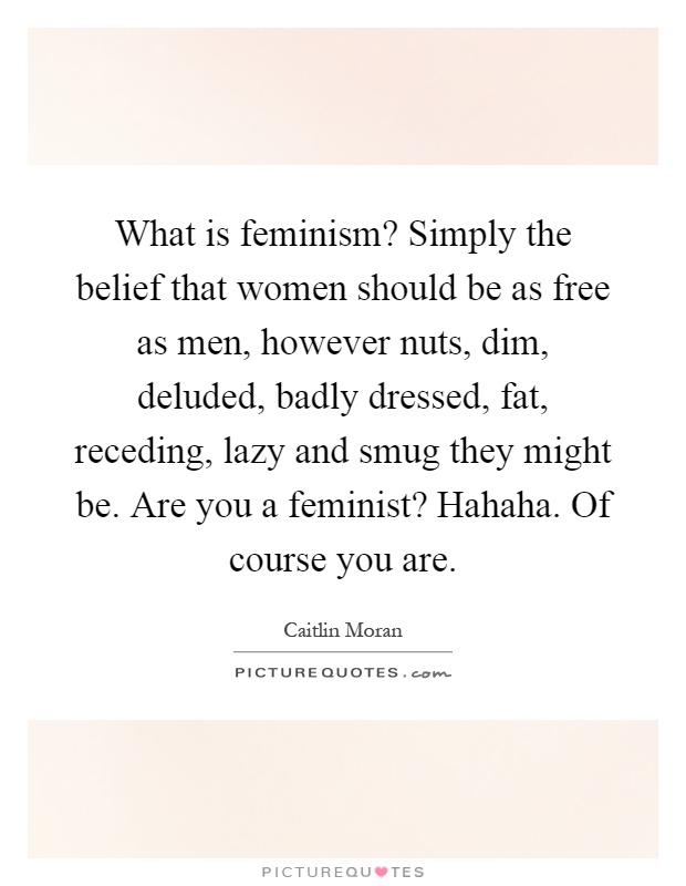 What is feminism? Simply the belief that women should be as free as men, however nuts, dim, deluded, badly dressed, fat, receding, lazy and smug they might be. Are you a feminist? Hahaha. Of course you are Picture Quote #1