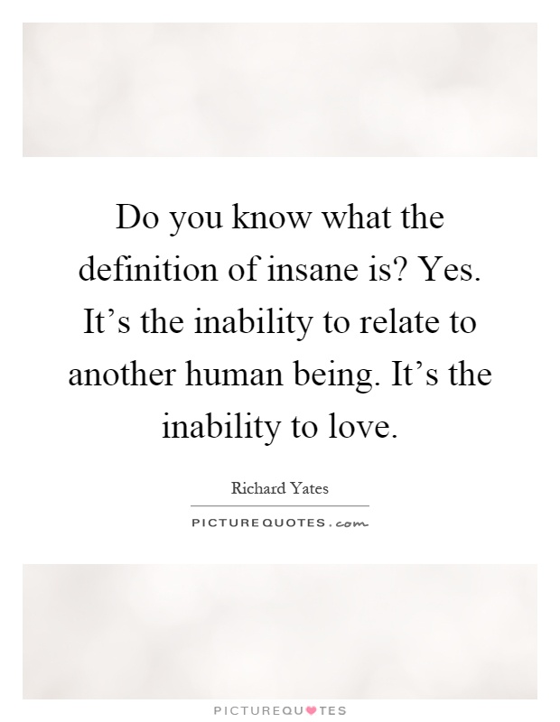 Do you know what the definition of insane is? Yes. It's the inability to relate to another human being. It's the inability to love Picture Quote #1