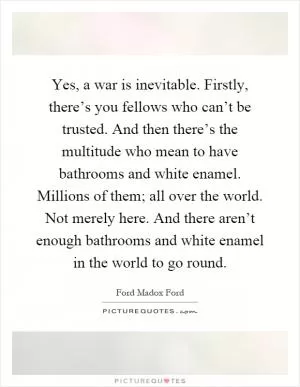 Yes, a war is inevitable. Firstly, there’s you fellows who can’t be trusted. And then there’s the multitude who mean to have bathrooms and white enamel. Millions of them; all over the world. Not merely here. And there aren’t enough bathrooms and white enamel in the world to go round Picture Quote #1