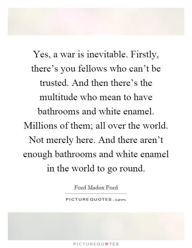 Yes, a war is inevitable. Firstly, there's you fellows who can't be trusted. And then there's the multitude who mean to have bathrooms and white enamel. Millions of them; all over the world. Not merely here. And there aren't enough bathrooms and white enamel in the world to go round Picture Quote #1