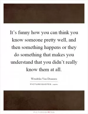 It’s funny how you can think you know someone pretty well, and then something happens or they do something that makes you understand that you didn’t really know them at all Picture Quote #1