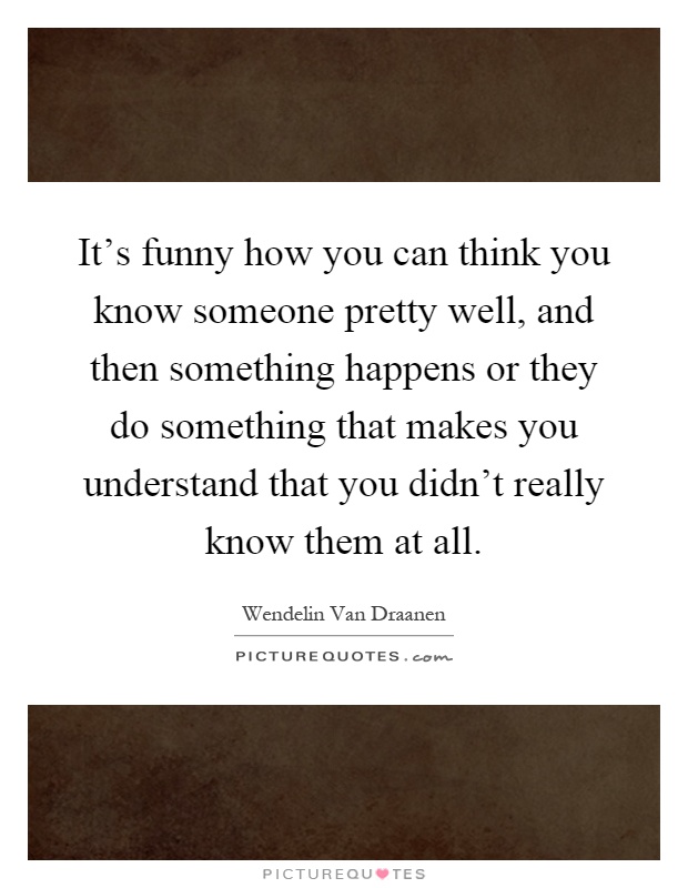 It's funny how you can think you know someone pretty well, and then something happens or they do something that makes you understand that you didn't really know them at all Picture Quote #1
