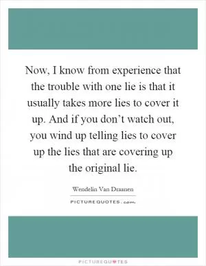 Now, I know from experience that the trouble with one lie is that it usually takes more lies to cover it up. And if you don’t watch out, you wind up telling lies to cover up the lies that are covering up the original lie Picture Quote #1