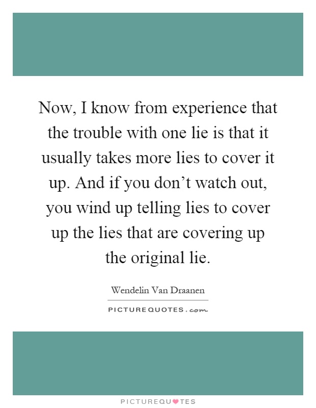 Now, I know from experience that the trouble with one lie is that it usually takes more lies to cover it up. And if you don't watch out, you wind up telling lies to cover up the lies that are covering up the original lie Picture Quote #1