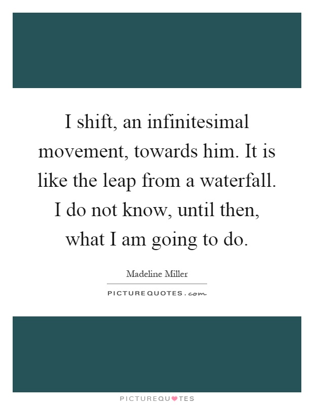 I shift, an infinitesimal movement, towards him. It is like the leap from a waterfall. I do not know, until then, what I am going to do Picture Quote #1