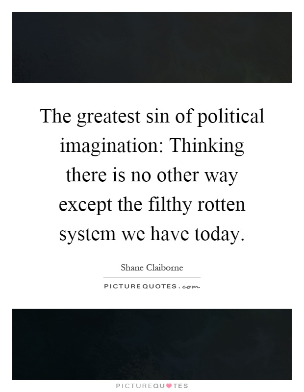 The greatest sin of political imagination: Thinking there is no other way except the filthy rotten system we have today Picture Quote #1