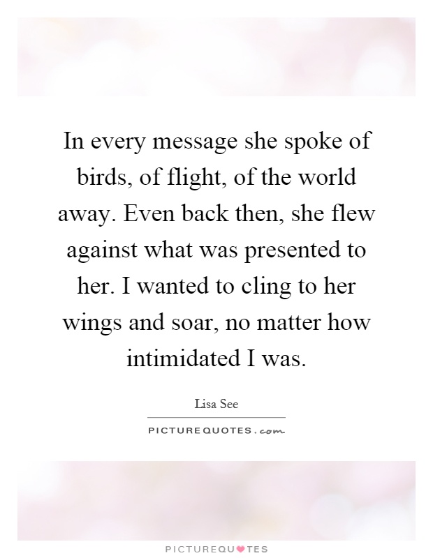 In every message she spoke of birds, of flight, of the world away. Even back then, she flew against what was presented to her. I wanted to cling to her wings and soar, no matter how intimidated I was Picture Quote #1