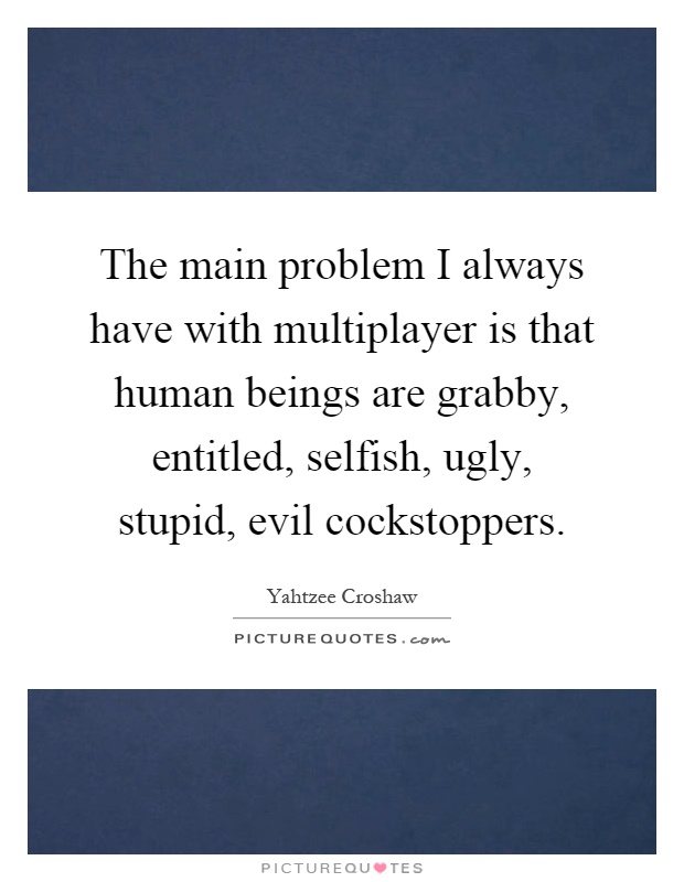 The main problem I always have with multiplayer is that human beings are grabby, entitled, selfish, ugly, stupid, evil cockstoppers Picture Quote #1