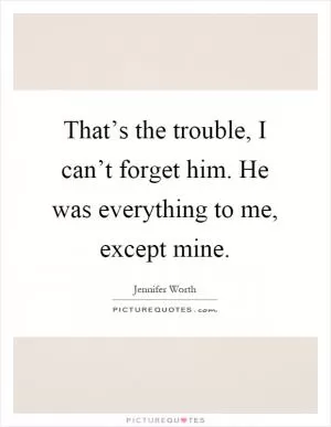 That’s the trouble, I can’t forget him. He was everything to me, except mine Picture Quote #1