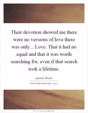Their devotion showed me there were no versions of love there was only... Love. That it had no equal and that it was worth searching for, even if that search took a lifetime Picture Quote #1