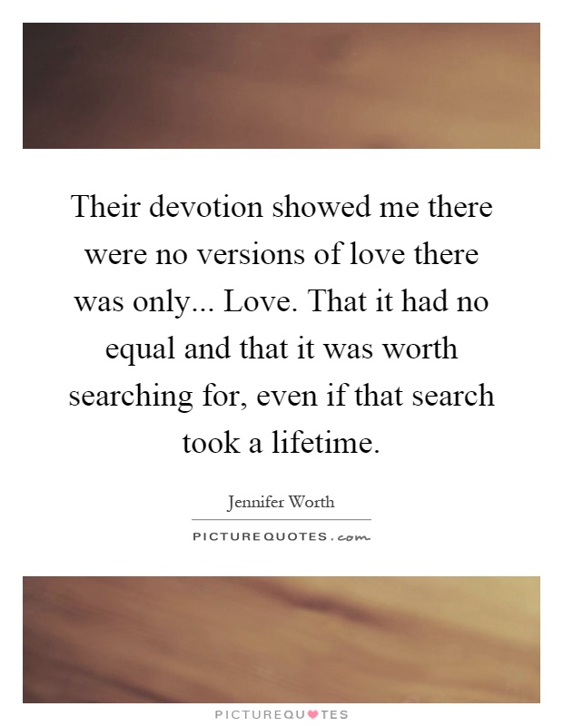 Their devotion showed me there were no versions of love there was only... Love. That it had no equal and that it was worth searching for, even if that search took a lifetime Picture Quote #1