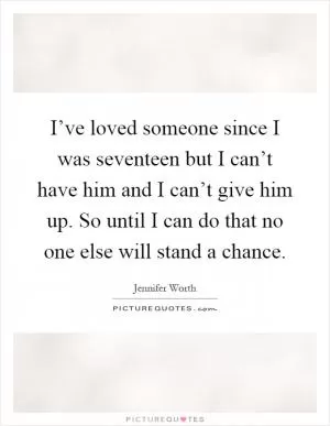I’ve loved someone since I was seventeen but I can’t have him and I can’t give him up. So until I can do that no one else will stand a chance Picture Quote #1