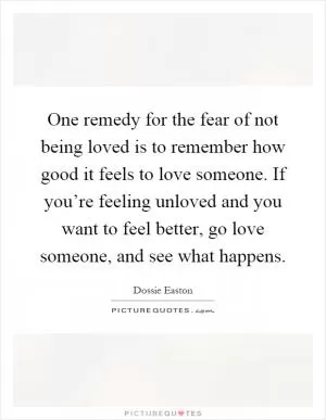 One remedy for the fear of not being loved is to remember how good it feels to love someone. If you’re feeling unloved and you want to feel better, go love someone, and see what happens Picture Quote #1