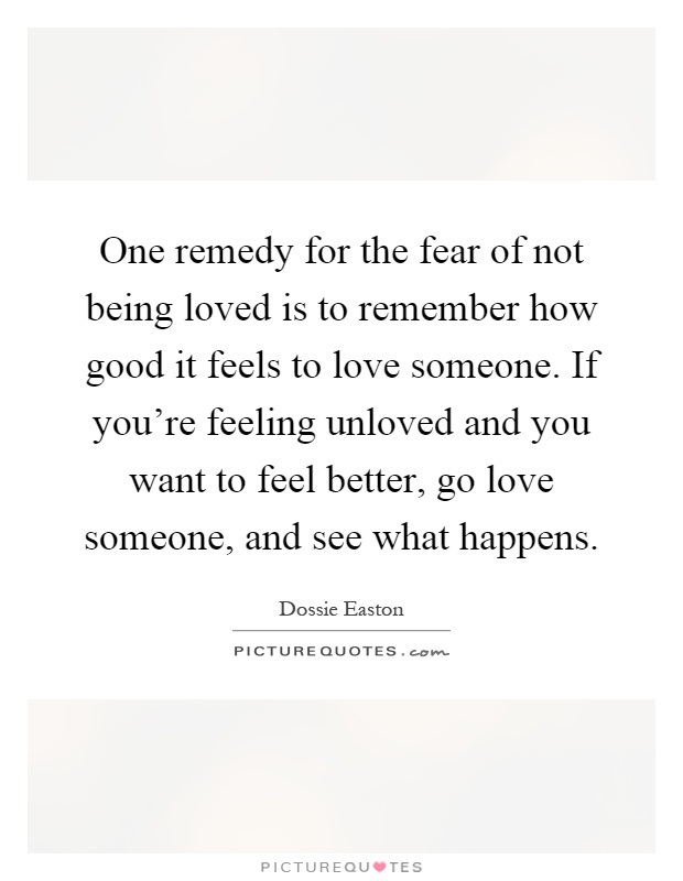 One remedy for the fear of not being loved is to remember how good it feels to love someone. If you're feeling unloved and you want to feel better, go love someone, and see what happens Picture Quote #1