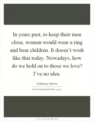 In years past, to keep their men close, women would wear a ring and bear children. It doesn’t work like that today. Nowadays, how do we hold on to those we love? I’ve no idea Picture Quote #1