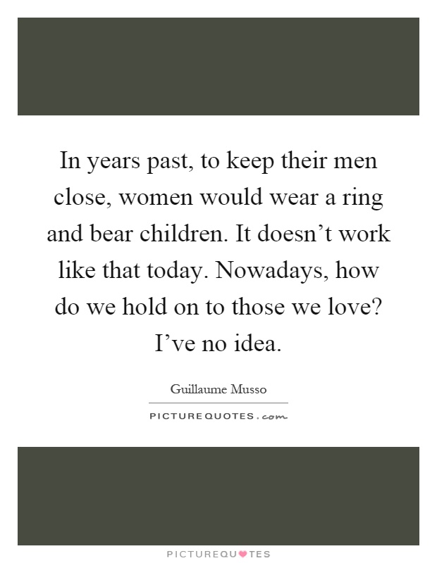 In years past, to keep their men close, women would wear a ring and bear children. It doesn't work like that today. Nowadays, how do we hold on to those we love? I've no idea Picture Quote #1