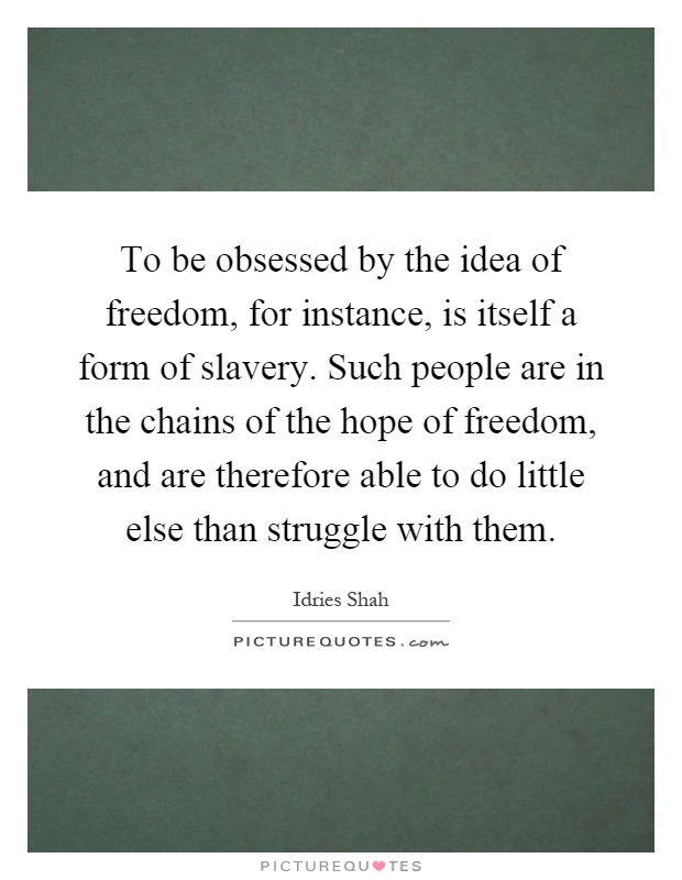 To be obsessed by the idea of freedom, for instance, is itself a form of slavery. Such people are in the chains of the hope of freedom, and are therefore able to do little else than struggle with them Picture Quote #1