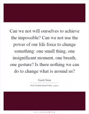 Can we not will ourselves to achieve the impossible? Can we not use the power of our life force to change something: one small thing, one insignificant moment, one breath, one gesture? Is there nothing we can do to change what is around us? Picture Quote #1