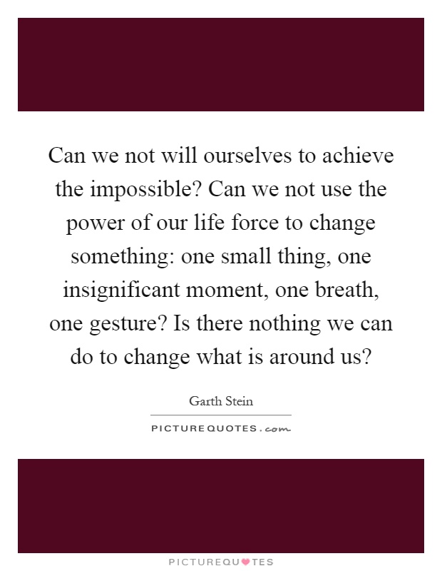 Can we not will ourselves to achieve the impossible? Can we not use the power of our life force to change something: one small thing, one insignificant moment, one breath, one gesture? Is there nothing we can do to change what is around us? Picture Quote #1