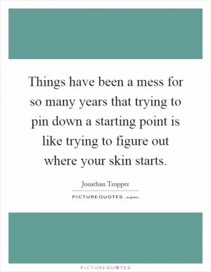 Things have been a mess for so many years that trying to pin down a starting point is like trying to figure out where your skin starts Picture Quote #1