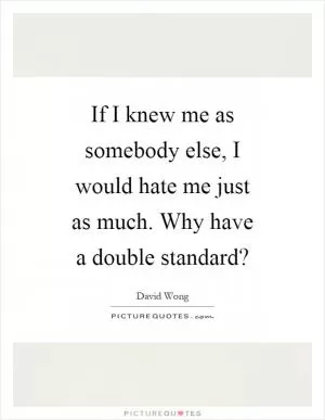 If I knew me as somebody else, I would hate me just as much. Why have a double standard? Picture Quote #1