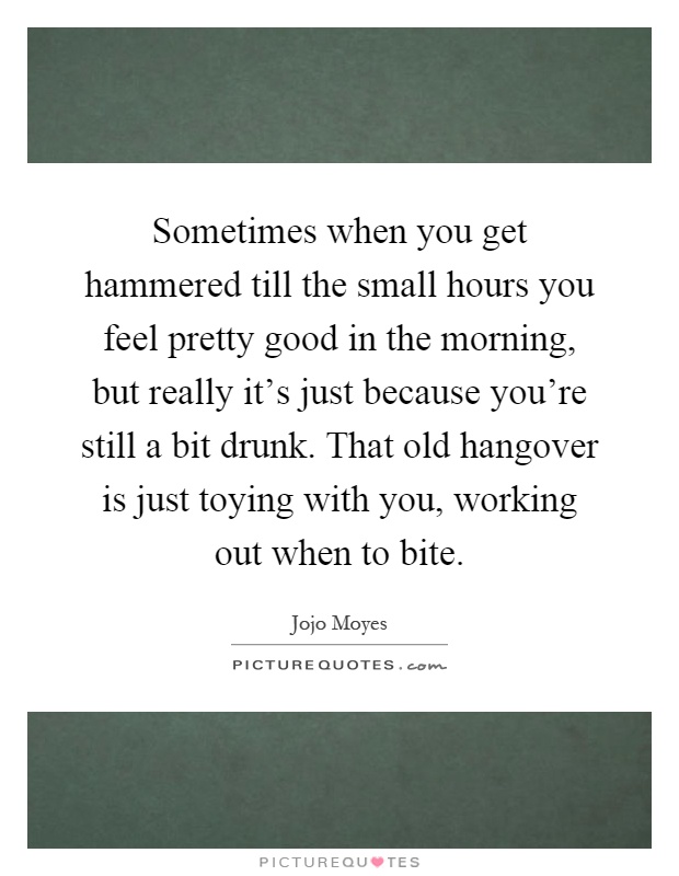 Sometimes when you get hammered till the small hours you feel pretty good in the morning, but really it's just because you're still a bit drunk. That old hangover is just toying with you, working out when to bite Picture Quote #1