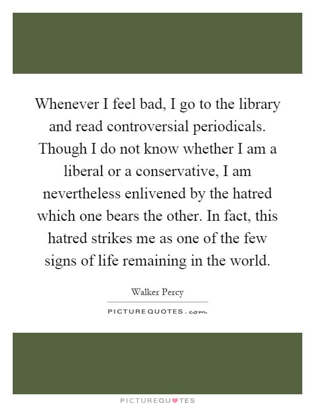Whenever I feel bad, I go to the library and read controversial periodicals. Though I do not know whether I am a liberal or a conservative, I am nevertheless enlivened by the hatred which one bears the other. In fact, this hatred strikes me as one of the few signs of life remaining in the world Picture Quote #1