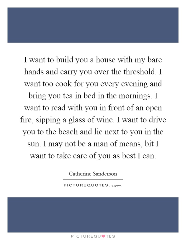 I want to build you a house with my bare hands and carry you over the threshold. I want too cook for you every evening and bring you tea in bed in the mornings. I want to read with you in front of an open fire, sipping a glass of wine. I want to drive you to the beach and lie next to you in the sun. I may not be a man of means, bit I want to take care of you as best I can Picture Quote #1
