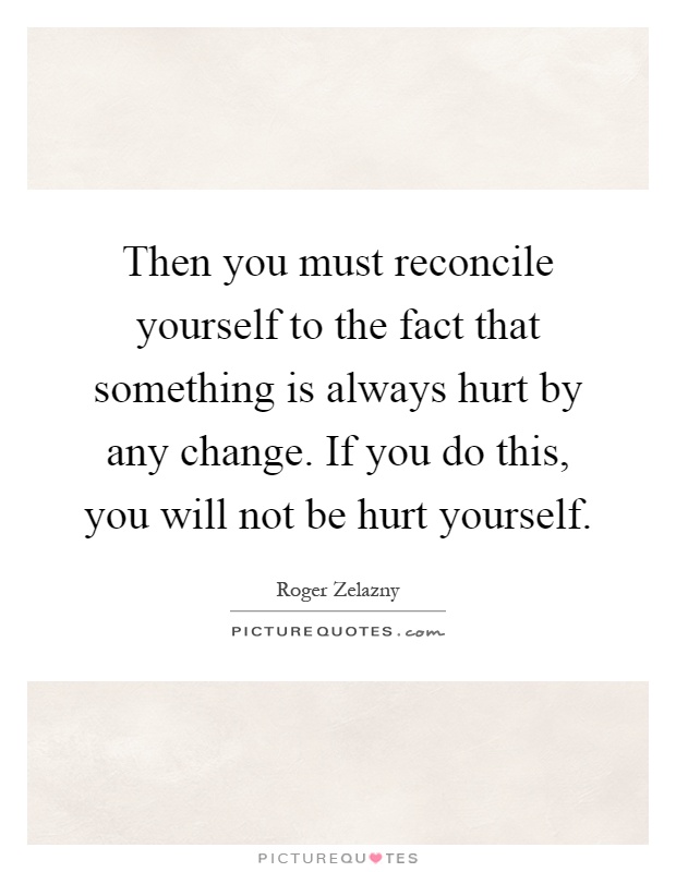 Then you must reconcile yourself to the fact that something is always hurt by any change. If you do this, you will not be hurt yourself Picture Quote #1