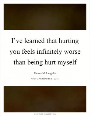 I’ve learned that hurting you feels infinitely worse than being hurt myself Picture Quote #1