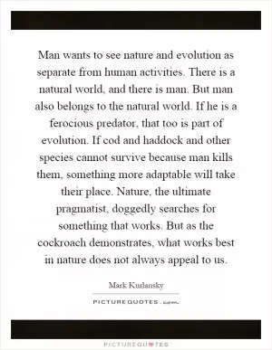Man wants to see nature and evolution as separate from human activities. There is a natural world, and there is man. But man also belongs to the natural world. If he is a ferocious predator, that too is part of evolution. If cod and haddock and other species cannot survive because man kills them, something more adaptable will take their place. Nature, the ultimate pragmatist, doggedly searches for something that works. But as the cockroach demonstrates, what works best in nature does not always appeal to us Picture Quote #1