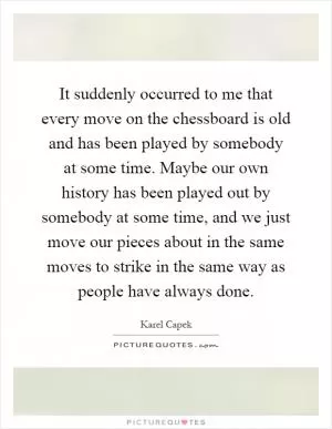 It suddenly occurred to me that every move on the chessboard is old and has been played by somebody at some time. Maybe our own history has been played out by somebody at some time, and we just move our pieces about in the same moves to strike in the same way as people have always done Picture Quote #1