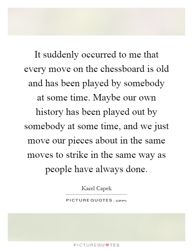 It suddenly occurred to me that every move on the chessboard is old and has been played by somebody at some time. Maybe our own history has been played out by somebody at some time, and we just move our pieces about in the same moves to strike in the same way as people have always done Picture Quote #1