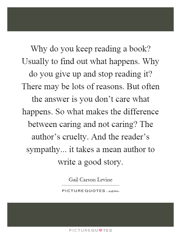 Why do you keep reading a book? Usually to find out what happens. Why do you give up and stop reading it? There may be lots of reasons. But often the answer is you don't care what happens. So what makes the difference between caring and not caring? The author's cruelty. And the reader's sympathy... it takes a mean author to write a good story Picture Quote #1