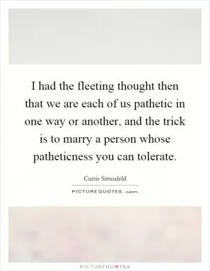 I had the fleeting thought then that we are each of us pathetic in one way or another, and the trick is to marry a person whose patheticness you can tolerate Picture Quote #1
