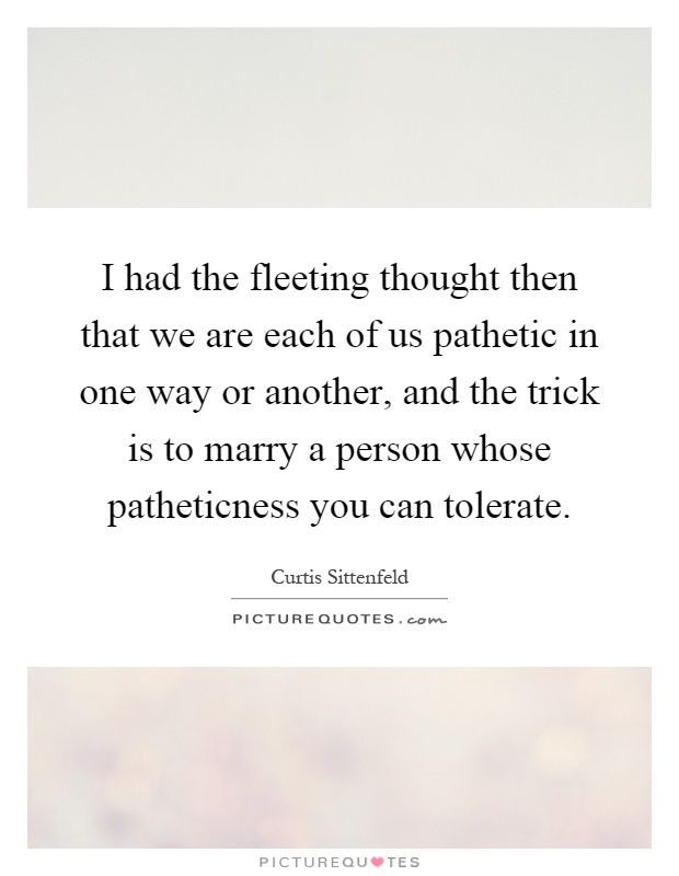 I had the fleeting thought then that we are each of us pathetic in one way or another, and the trick is to marry a person whose patheticness you can tolerate Picture Quote #1