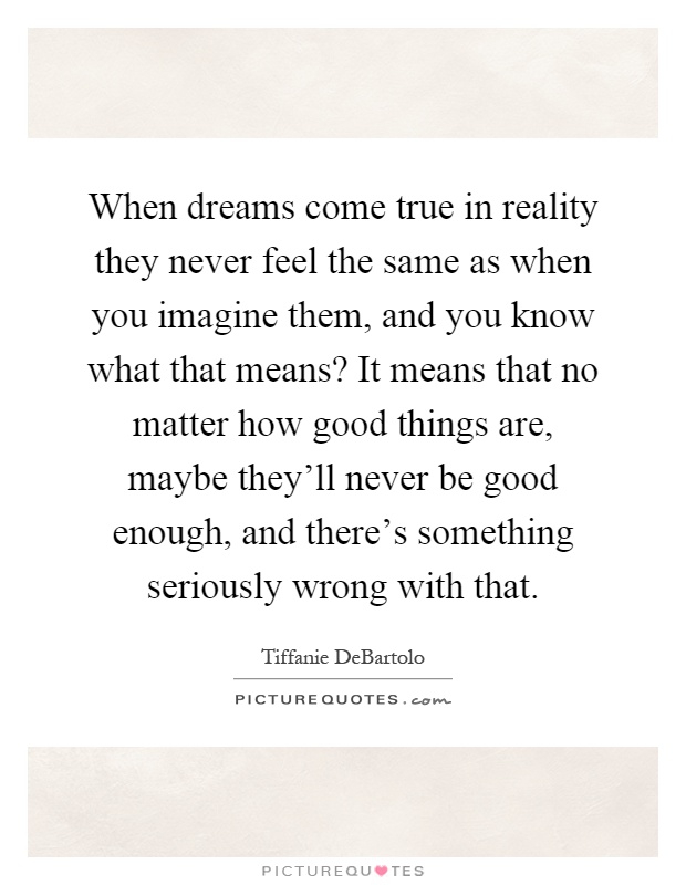 When dreams come true in reality they never feel the same as when you imagine them, and you know what that means? It means that no matter how good things are, maybe they'll never be good enough, and there's something seriously wrong with that Picture Quote #1
