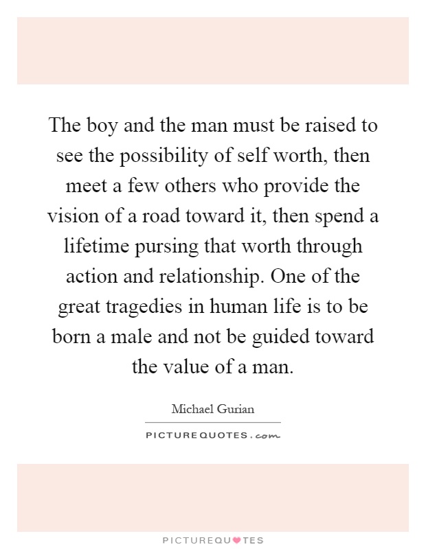 The boy and the man must be raised to see the possibility of self worth, then meet a few others who provide the vision of a road toward it, then spend a lifetime pursing that worth through action and relationship. One of the great tragedies in human life is to be born a male and not be guided toward the value of a man Picture Quote #1