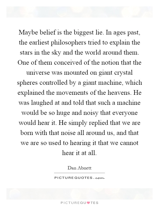Maybe belief is the biggest lie. In ages past, the earliest philosophers tried to explain the stars in the sky and the world around them. One of them conceived of the notion that the universe was mounted on giant crystal spheres controlled by a giant machine, which explained the movements of the heavens. He was laughed at and told that such a machine would be so huge and noisy that everyone would hear it. He simply replied that we are born with that noise all around us, and that we are so used to hearing it that we cannot hear it at all Picture Quote #1
